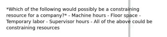 *Which of the following would possibly be a constraining resource for a company?* - Machine hours - Floor space - Temporary labor - Supervisor hours - All of the above could be constraining resources