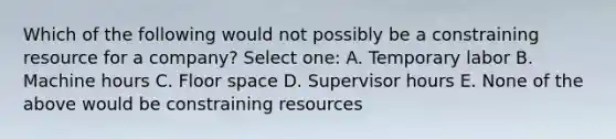 Which of the following would not possibly be a constraining resource for a company? Select one: A. Temporary labor B. Machine hours C. Floor space D. Supervisor hours E. None of the above would be constraining resources