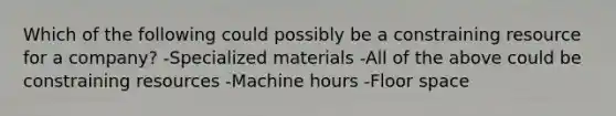 Which of the following could possibly be a constraining resource for a company? -Specialized materials -All of the above could be constraining resources -Machine hours -Floor space