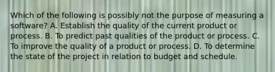 Which of the following is possibly not the purpose of measuring a software? A. Establish the quality of the current product or process. B. To predict past qualities of the product or process. C. To improve the quality of a product or process. D. To determine the state of the project in relation to budget and schedule.