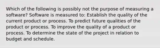 Which of the following is possibly not the purpose of measuring a software? Software is measured to: Establish the quality of the current product or process. To predict future qualities of the product or process. To improve the quality of a product or process. To determine the state of the project in relation to budget and schedule.