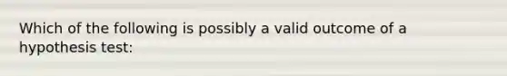 Which of the following is possibly a valid outcome of a hypothesis test: