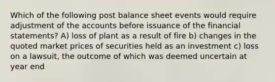 Which of the following post balance sheet events would require adjustment of the accounts before issuance of the financial statements? A) loss of plant as a result of fire b) changes in the quoted market prices of securities held as an investment c) loss on a lawsuit, the outcome of which was deemed uncertain at year end