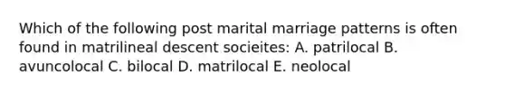 Which of the following post marital marriage patterns is often found in matrilineal descent socieites: A. patrilocal B. avuncolocal C. bilocal D. matrilocal E. neolocal