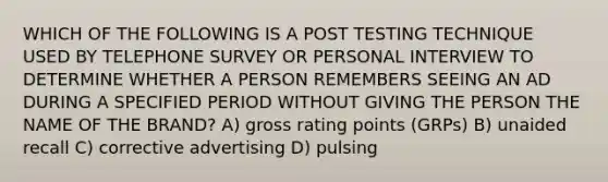 WHICH OF THE FOLLOWING IS A POST TESTING TECHNIQUE USED BY TELEPHONE SURVEY OR PERSONAL INTERVIEW TO DETERMINE WHETHER A PERSON REMEMBERS SEEING AN AD DURING A SPECIFIED PERIOD WITHOUT GIVING THE PERSON THE NAME OF THE BRAND? A) gross rating points (GRPs) B) unaided recall C) corrective advertising D) pulsing