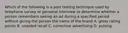 Which of the following is a post testing technique used by telephone survey or personal interview to determine whether a person remembers seeing an ad during a specified period without giving the person the name of the brand A. gross rating points B. unaided recall C. corrective advertising D. pulsing