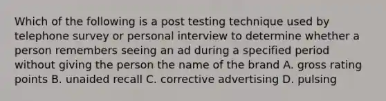 Which of the following is a post testing technique used by telephone survey or personal interview to determine whether a person remembers seeing an ad during a specified period without giving the person the name of the brand A. gross rating points B. unaided recall C. corrective advertising D. pulsing