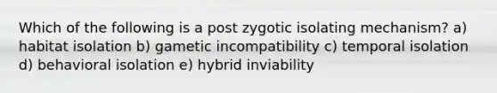 Which of the following is a post zygotic isolating mechanism? a) habitat isolation b) gametic incompatibility c) temporal isolation d) behavioral isolation e) hybrid inviability