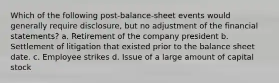 Which of the following post-balance-sheet events would generally require disclosure, but no adjustment of the financial statements? a. Retirement of the company president b. Settlement of litigation that existed prior to the balance sheet date. c. Employee strikes d. Issue of a large amount of capital stock