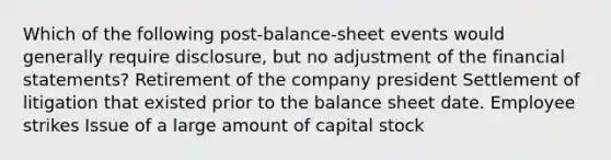 Which of the following post-balance-sheet events would generally require disclosure, but no adjustment of the financial statements? Retirement of the company president Settlement of litigation that existed prior to the balance sheet date. Employee strikes Issue of a large amount of capital stock