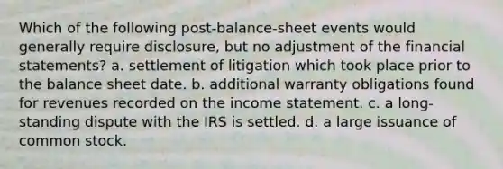 Which of the following post-balance-sheet events would generally require disclosure, but no adjustment of the financial statements? a. settlement of litigation which took place prior to the balance sheet date. b. additional warranty obligations found for revenues recorded on the income statement. c. a long-standing dispute with the IRS is settled. d. a large issuance of common stock.