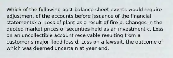 Which of the following post-balance-sheet events would require adjustment of the accounts before issuance of the financial statements? a. Loss of plant as a result of fire b. Changes in the quoted market prices of securities held as an investment c. Loss on an uncollectible account receivable resulting from a customer's major flood loss d. Loss on a lawsuit, the outcome of which was deemed uncertain at year end.