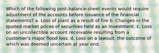 Which of the following post-balance-sheet events would require adjustment of the accounts before issuance of the financial statements? a. Loss of plant as a result of fire b. Changes in the quoted market prices of securities held as an investment. c. Loss on an uncollectible account receivable resulting from a customer's major flood loss. d. Loss on a lawsuit, the outcome of which was deemed uncertain at year end.