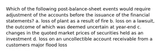 Which of the following post-balance-sheet events would require adjustment of the accounts before the issuance of the financial statements? a. loss of plant as a result of fire b. loss on a lawsuit, the outcome of which was deemed uncertain at year-end c. changes in the quoted market prices of securities held as an investment d. loss on an uncollectible account receivable from a customers major flood loss