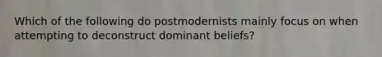 Which of the following do postmodernists mainly focus on when attempting to deconstruct dominant beliefs?