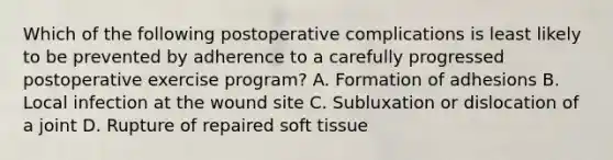 Which of the following postoperative complications is least likely to be prevented by adherence to a carefully progressed postoperative exercise program? A. Formation of adhesions B. Local infection at the wound site C. Subluxation or dislocation of a joint D. Rupture of repaired soft tissue