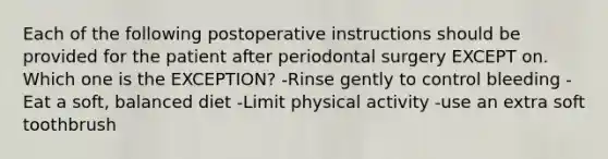 Each of the following postoperative instructions should be provided for the patient after periodontal surgery EXCEPT on. Which one is the EXCEPTION? -Rinse gently to control bleeding -Eat a soft, balanced diet -Limit physical activity -use an extra soft toothbrush