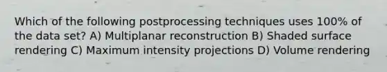 Which of the following postprocessing techniques uses 100% of the data set? A) Multiplanar reconstruction B) Shaded surface rendering C) Maximum intensity projections D) Volume rendering