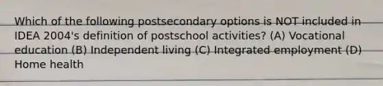 Which of the following postsecondary options is NOT included in IDEA 2004's definition of postschool activities? (A) Vocational education (B) Independent living (C) Integrated employment (D) Home health