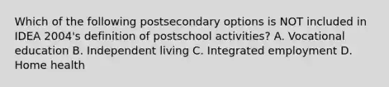 Which of the following postsecondary options is NOT included in IDEA 2004's definition of postschool activities? A. Vocational education B. Independent living C. Integrated employment D. Home health