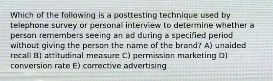 Which of the following is a posttesting technique used by telephone survey or personal interview to determine whether a person remembers seeing an ad during a specified period without giving the person the name of the brand? A) unaided recall B) attitudinal measure C) permission marketing D) conversion rate E) corrective advertising