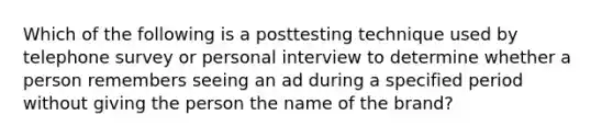 Which of the following is a posttesting technique used by telephone survey or personal interview to determine whether a person remembers seeing an ad during a specified period without giving the person the name of the brand?