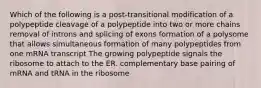 Which of the following is a post-transitional modification of a polypeptide cleavage of a polypeptide into two or more chains removal of introns and splicing of exons formation of a polysome that allows simultaneous formation of many polypeptides from one mRNA transcript The growing polypeptide signals the ribosome to attach to the ER. complementary base pairing of mRNA and tRNA in the ribosome