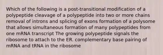 Which of the following is a post-transitional modification of a polypeptide cleavage of a polypeptide into two or more chains removal of introns and splicing of exons formation of a polysome that allows simultaneous formation of many polypeptides from one mRNA transcript The growing polypeptide signals the ribosome to attach to the ER. complementary base pairing of mRNA and tRNA in the ribosome