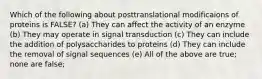 Which of the following about posttranslational modificaions of proteins is FALSE? (a) They can affect the activity of an enzyme (b) They may operate in signal transduction (c) They can include the addition of polysaccharides to proteins (d) They can include the removal of signal sequences (e) All of the above are true; none are false;