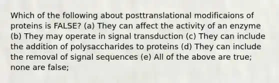 Which of the following about posttranslational modificaions of proteins is FALSE? (a) They can affect the activity of an enzyme (b) They may operate in signal transduction (c) They can include the addition of polysaccharides to proteins (d) They can include the removal of signal sequences (e) All of the above are true; none are false;