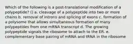 Which of the following is a post-translational modification of a polypeptide? () a. cleavage of a polypeptide into two or more chains b. removal of introns and splicing of exons c. formation of a polysome that allows simultaneous formation of many polypeptides from one mRNA transcript d. The growing polypeptide signals the ribosome to attach to the ER. e. complementary base pairing of mRNA and tRNA in the ribosome