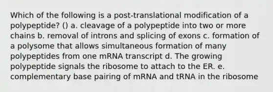 Which of the following is a post-translational modification of a polypeptide? () a. cleavage of a polypeptide into two or more chains b. removal of introns and splicing of exons c. formation of a polysome that allows simultaneous formation of many polypeptides from one mRNA transcript d. The growing polypeptide signals the ribosome to attach to the ER. e. complementary base pairing of mRNA and tRNA in the ribosome