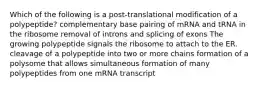 Which of the following is a post-translational modification of a polypeptide? complementary base pairing of mRNA and tRNA in the ribosome removal of introns and splicing of exons The growing polypeptide signals the ribosome to attach to the ER. cleavage of a polypeptide into two or more chains formation of a polysome that allows simultaneous formation of many polypeptides from one mRNA transcript