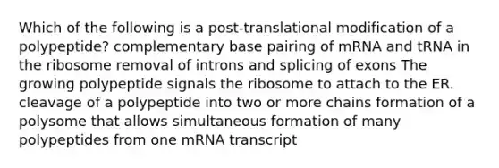 Which of the following is a post-translational modification of a polypeptide? complementary base pairing of mRNA and tRNA in the ribosome removal of introns and splicing of exons The growing polypeptide signals the ribosome to attach to the ER. cleavage of a polypeptide into two or more chains formation of a polysome that allows simultaneous formation of many polypeptides from one mRNA transcript