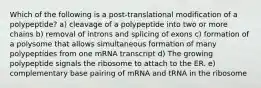 Which of the following is a post-translational modification of a polypeptide? a) cleavage of a polypeptide into two or more chains b) removal of introns and splicing of exons c) formation of a polysome that allows simultaneous formation of many polypeptides from one mRNA transcript d) The growing polypeptide signals the ribosome to attach to the ER. e) complementary base pairing of mRNA and tRNA in the ribosome