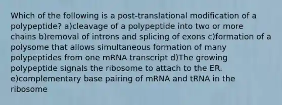 Which of the following is a post-translational modification of a polypeptide? a)cleavage of a polypeptide into two or more chains b)removal of introns and splicing of exons c)formation of a polysome that allows simultaneous formation of many polypeptides from one mRNA transcript d)The growing polypeptide signals the ribosome to attach to the ER. e)complementary base pairing of mRNA and tRNA in the ribosome