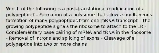 Which of the following is a post-translational modification of a polypeptide? - Formation of a polysome that allows simultaneous formation of many polypeptides from one mRNA transcript - The growing polypeptide signals the ribosome to attach to the ER - Complementary base pairing of mRNA and tRNA in the ribosome - Removal of introns and splicing of exons - Cleavage of a polypeptide into two or more chains