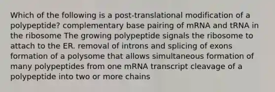 Which of the following is a post-translational modification of a polypeptide? complementary base pairing of mRNA and tRNA in the ribosome The growing polypeptide signals the ribosome to attach to the ER. removal of introns and splicing of exons formation of a polysome that allows simultaneous formation of many polypeptides from one mRNA transcript cleavage of a polypeptide into two or more chains