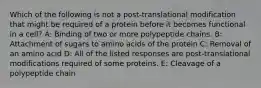 Which of the following is not a post-translational modification that might be required of a protein before it becomes functional in a cell? A: Binding of two or more polypeptide chains. B: Attachment of sugars to amino acids of the protein C: Removal of an amino acid D: All of the listed responses are post-translational modifications required of some proteins. E: Cleavage of a polypeptide chain