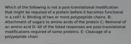 Which of the following is not a post-translational modification that might be required of a protein before it becomes functional in a cell? A: Binding of two or more polypeptide chains. B: Attachment of sugars to amino acids of the protein C: Removal of an amino acid D: All of the listed responses are post-translational modifications required of some proteins. E: Cleavage of a polypeptide chain