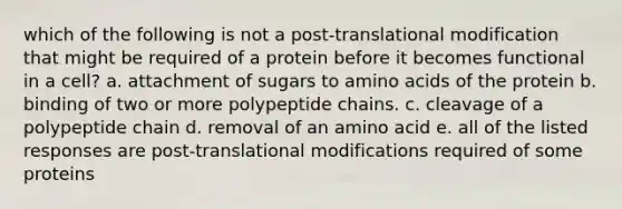 which of the following is not a post-translational modification that might be required of a protein before it becomes functional in a cell? a. attachment of sugars to <a href='https://www.questionai.com/knowledge/k9gb720LCl-amino-acids' class='anchor-knowledge'>amino acids</a> of the protein b. binding of two or more polypeptide chains. c. cleavage of a polypeptide chain d. removal of an amino acid e. all of the listed responses are post-translational modifications required of some proteins