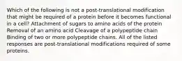 Which of the following is not a post-translational modification that might be required of a protein before it becomes functional in a cell? Attachment of sugars to amino acids of the protein Removal of an amino acid Cleavage of a polypeptide chain Binding of two or more polypeptide chains. All of the listed responses are post-translational modifications required of some proteins.