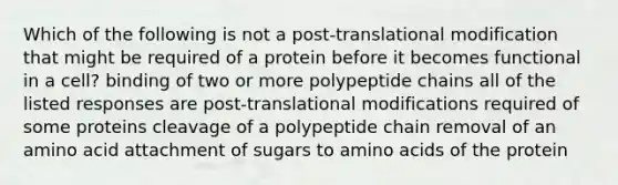 Which of the following is not a post-translational modification that might be required of a protein before it becomes functional in a cell? binding of two or more polypeptide chains all of the listed responses are post-translational modifications required of some proteins cleavage of a polypeptide chain removal of an amino acid attachment of sugars to amino acids of the protein