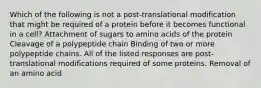 Which of the following is not a post-translational modification that might be required of a protein before it becomes functional in a cell? Attachment of sugars to amino acids of the protein Cleavage of a polypeptide chain Binding of two or more polypeptide chains. All of the listed responses are post-translational modifications required of some proteins. Removal of an amino acid