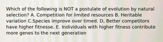 Which of the following is NOT a postulate of evolution by natural selection? A. Competition for limited resources B. Heritable variation C.Species improve over timed. D, Better competitors have higher fitnesse. E. Individuals with higher fitness contribute more genes to the next generation