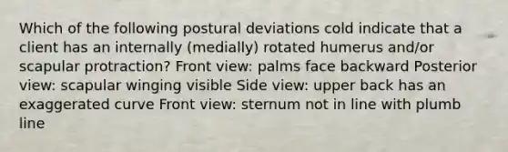 Which of the following postural deviations cold indicate that a client has an internally (medially) rotated humerus and/or scapular protraction? Front view: palms face backward Posterior view: scapular winging visible Side view: upper back has an exaggerated curve Front view: sternum not in line with plumb line