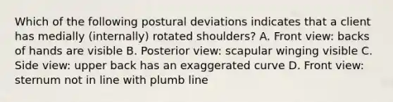 Which of the following postural deviations indicates that a client has medially (internally) rotated shoulders? A. Front view: backs of hands are visible B. Posterior view: scapular winging visible C. Side view: upper back has an exaggerated curve D. Front view: sternum not in line with plumb line