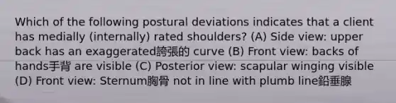 Which of the following postural deviations indicates that a client has medially (internally) rated shoulders? (A) Side view: upper back has an exaggerated誇張的 curve (B) Front view: backs of hands手背 are visible (C) Posterior view: scapular winging visible (D) Front view: Sternum胸骨 not in line with plumb line鉛垂腺