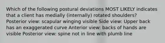 Which of the following postural deviations MOST LIKELY indicates that a client has medially (internally) rotated shoulders? Posterior view: scapular winging visible Side view: Upper back has an exaggerated curve Anterior view: backs of hands are visible Posterior view: spine not in line with plumb line