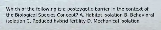 Which of the following is a postzygotic barrier in the context of the Biological Species Concept? A. Habitat isolation B. Behavioral isolation C. Reduced hybrid fertility D. Mechanical isolation